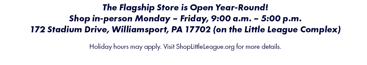 The Flagship Store is Open Year-Round! Shop in-perosn Monday-Friday, 9:00 a.m.-5:00 p.m. 172 Stadium Drive, Williamsport, PA 17702 (on the Little League Complex). Holiday hours may apply. Visit ShopLittleLeague.org for more details.