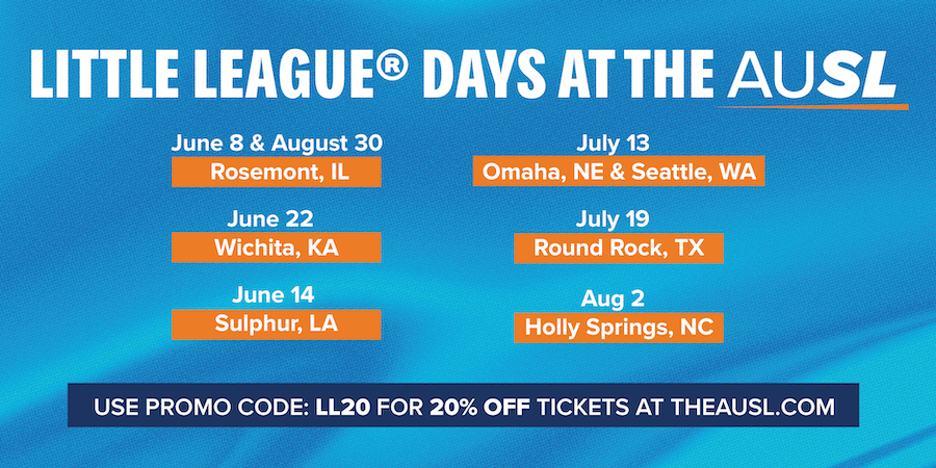 Little League Days at the AUSL. June 8 & August 30, Rosemont, IL. June 22, Wichita, KA. June 14, Sulphur, LA. July 13, Omaha, NE and Seattle, WA. July 19, Round Rock, TX. August 2, Holly Springs, NC. Use Promo Code: LL20 for 20% OFF Tickets at TheAUSL.com.