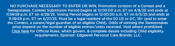 NO PURCHASE NECESSARY TO ENTER OR WIN. Promotion consists of a Contest and a Sweepstakes. Contest Submission Period begins at 12:00:00 a.m. ET on 4/8/25 and ends at 11:59:59 p.m. ET on 4/29/25. Voting Period begins at 12:00:00 a.m. ET on 6/5/25 and ends at 11:59:59 p.m. ET on 6/27/25. Must be a legal resident of the 50 US or DC, 18+ (and to enter the Contest, a parent/legal guardian of an eligible Child). Odds of winning the Sweepstakes prize depend on the number of eligible entries/votes received. Void where prohibited. Click here for Official Rules, which govern, & complete details including Child eligibility requirements. Sponsor: Edgewell Personal Care Brands,
 LLC.