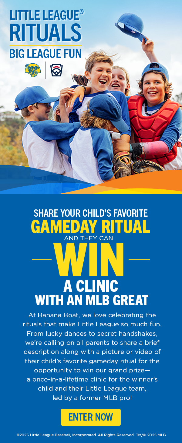 Little League Rituals. Big League Fun. Banana Boat and Little League. Share your child's favorite gameday ritual and they can WIN a clinic with an MLB great. At Banana Boat, we love celebrating the rituals that make Little League so much fun. From lucky dances to secret handshakes, we're calling on all parents to share a brief description along with a picture or wideo of their child's favorite game ritual for the opportunity to win our grand prize--- a once-in-a-lifetime clinic for the winner's child and their Little League team, led by a former MLB pro! Enter Now.  Copyright 2025 Little League Baseball, Incorprated. All Rights Reserved, TM/Copyright 2025 MLB.