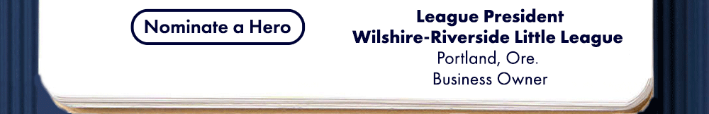 John Naekal, League President, Wilshire-Riverside Little League, Portland Ore., Business Owner. Riley Look. League Softball Vice President, Warren County Girls Softball Little League (Fort Royal, Va.), Certified Nurses Assistant. Sabrina Stebbins, League Vice President, Northeast Little League, Sheldon, Vt., Residential and Small Business Owner. Tommy Tiffee, Field Management Officer, Orange Grove (Texas) Little League, Construction Business Owner. Nominate a Hero.
