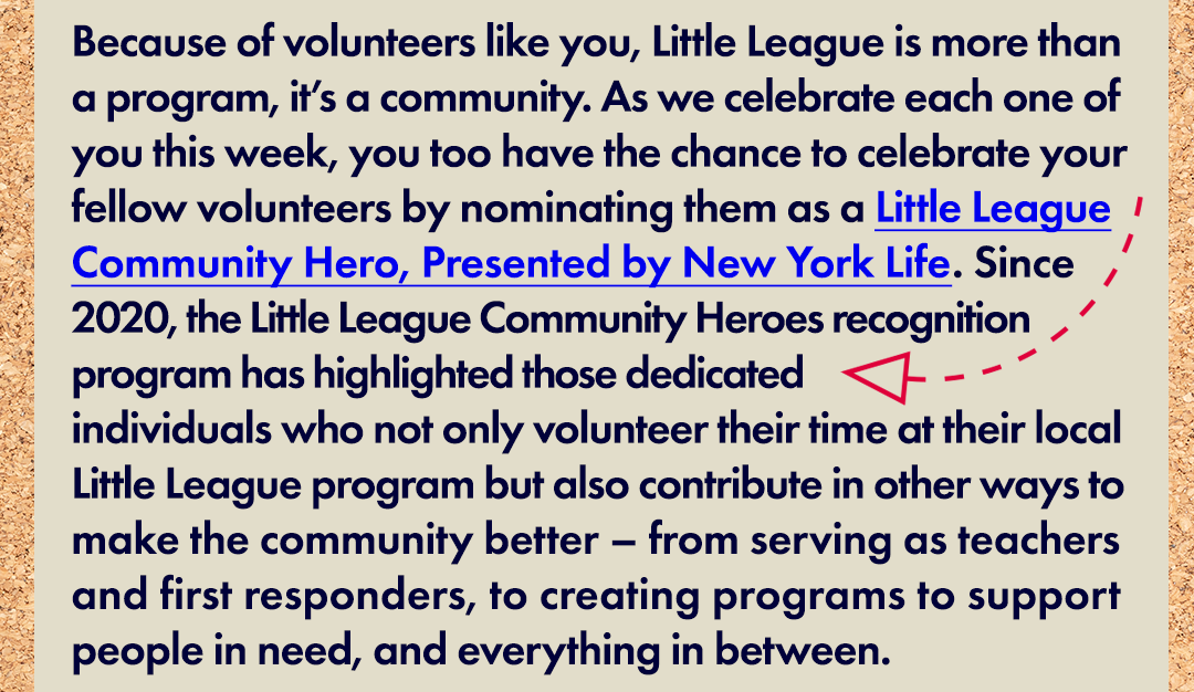 Because of volunteers like you, Little League is more than a program, it’s a community. As we celebrate each one of you this week, you too have the chance to celebrate your fellow volunteers by nominating them as a Little League Community Hero, Presented by New York Life. Since 2020, the Little League Community Heroes recognition program has highlighted those dedicated individuals who not only volunteer their time at their local Little League program but also contribute in other ways to make the community better – from serving as teachers and first responders, to creating programs to support people in need, and everything in between.