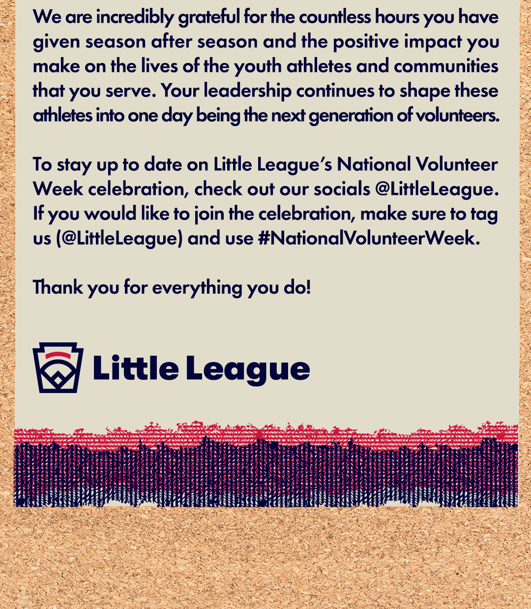 We are incredibly grateful for the countless hours you have given season after season and the positive impact you make on the lives of the youth athletes and communities that you serve. Your leadership continues to shape these athletes into one day being the next generation of volunteers. To stay up to date on Little League’s National Volunteer Week celebration, check out our socials @LittleLeague. If you would like to join the celebration, make sure to tag us (@LittleLeague) and use #NationalVolunteerWeek. Thank you for everything you do! Little League