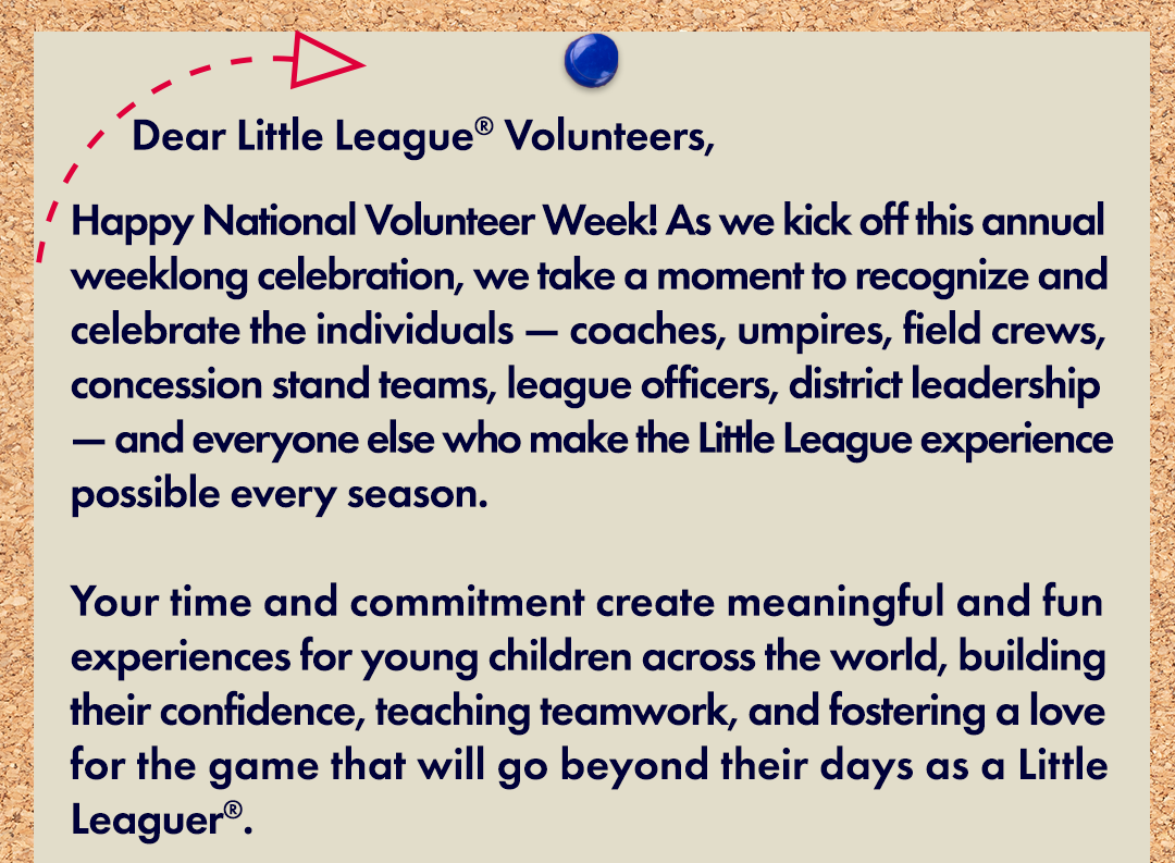 Dear Little League Volunteers, Happy National Volunteer Week! As we kick off this annual weeklong celebration, we take a moment to recognize and celebrate the individuals — coaches, umpires, field crews, concession stand teams, league officers, district leadership — and everyone else who make the Little League experience possible every season. Your time and commitment create meaningful and fun experiences for young children across the world, building their confidence, teaching teamwork, and fostering a love for the game that will go beyond their days as a Little Leaguer.